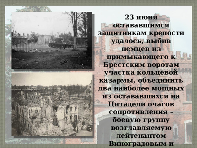 23 июня остававшимся защитникам крепости удалось, выбив немцев из примыкающего к Брестским воротам участка кольцевой казармы, объединить два наиболее мощных из остававшихся на Цитадели очагов сопротивления – боевую группу возглавляемую лейтенантом Виноградовым и капитаном Зубачевым. 