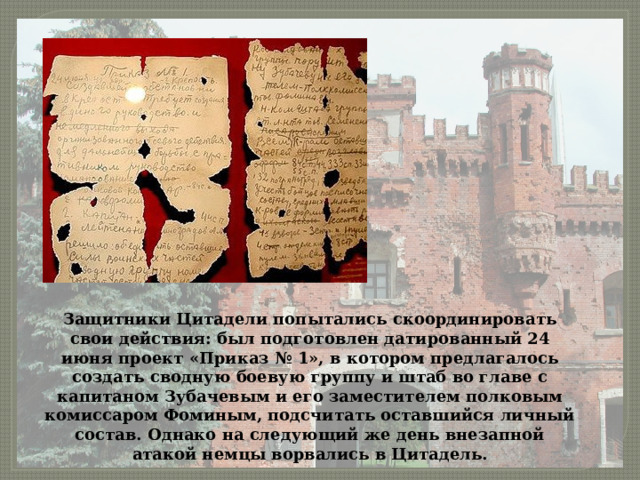 Защитники Цитадели попытались скоординировать свои действия: был подготовлен датированный 24 июня проект «Приказ № 1», в котором предлагалось создать сводную боевую группу и штаб во главе с капитаном Зубачевым и его заместителем полковым комиссаром Фоминым, подсчитать оставшийся личный состав. Однако на следующий же день внезапной атакой немцы ворвались в Цитадель. 