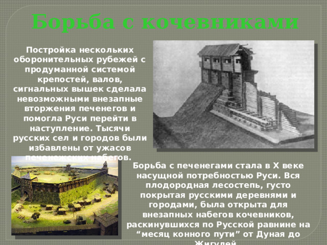 Борьба с кочевниками Постройка нескольких оборонительных рубежей с продуманной системой крепостей, валов, сигнальных вышек сделала невозможными внезапные вторжения печенегов и помогла Руси перейти в наступление. Тысячи русских сел и городов были избавлены от ужасов печенежских набегов. Борьба с печенегами стала в Х веке насущной потребностью Руси. Вся плодородная лесостепь, густо покрытая русскими деревнями и городами, была открыта для внезапных набегов кочевников, раскинувшихся по Русской равнине на “месяц конного пути” от Дуная до Жигулей.  