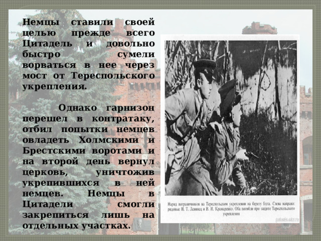Немцы ставили своей целью прежде всего Цитадель и довольно быстро сумели ворваться в нее через мост от Тереспольского укрепления.   Однако гарнизон перешел в контратаку, отбил попытки немцев овладеть Холмскими и Брестскими воротами и на второй день вернул церковь, уничтожив укрепившихся в ней немцев. Немцы в Цитадели смогли закрепиться лишь на отдельных участках. 