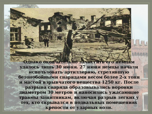 Однако окончательно зачистить его немцам удалось лишь 30 июня. 27 июня немцы начали использовать артиллерию, стрелявшую бетонобойными снарядами весом более 2-х тонн и массой взрывчатого вещества 1250 кг. После разрыва снаряда образовывались воронки диаметром 30 метров и наносились ужасающие травмы защитникам, включая разрыв легких у тех, кто скрывался в подвальных помещениях крепости от ударных волн. 
