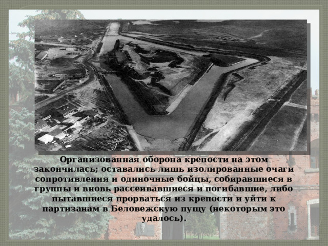 Организованная оборона крепости на этом закончилась; оставались лишь изолированные очаги сопротивления и одиночные бойцы, собиравшиеся в группы и вновь рассеивавшиеся и погибавшие, либо пытавшиеся прорваться из крепости и уйти к партизанам в Беловежскую пущу (некоторым это удалось). 