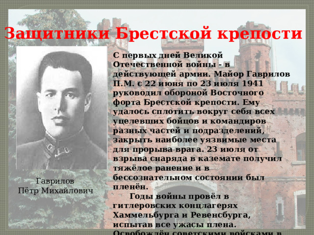 Защитники Брестской крепости С первых дней Великой Отечественной войны - в действующей армии. Майор Гаврилов П.М. с 22 июня по 23 июля 1941 руководил обороной Восточного форта Брестской крепости. Ему удалось сплотить вокруг себя всех уцелевших бойцов и командиров разных частей и подразделений, закрыть наиболее уязвимые места для прорыва врага. 23 июля от взрыва снаряда в каземате получил тяжёлое ранение и в бессознательном состоянии был пленён.   Годы войны провёл в гитлеровских концлагерях Хаммельбурга и Ревенсбурга, испытав все ужасы плена. Освобождён советскими войсками в мае 1945 года.  Гаврилов   Пётр Михайлович 
