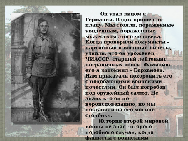  Он упал лицом к Германии. Вздох прошел по плацу. Мы стояли, пораженные увиденным, пораженные мужеством этого человека. Когда проверили документы - партийный и военный билеты, - узнали, что он уроженец ЧИАССР, старший лейтенант пограничных войск. Фамилию его я запомнил – Барханоев. Нам приказали похоронить его с подобающими воинскими почестями. Он был погребен под оружейный салют. Не знаю, кто он по вероисповеданию, но мы поставили на его могиле столбик».  История второй мировой войны не знает второго подобного случая, когда фашисты с воинскими почестями хоронили своих врагов. 