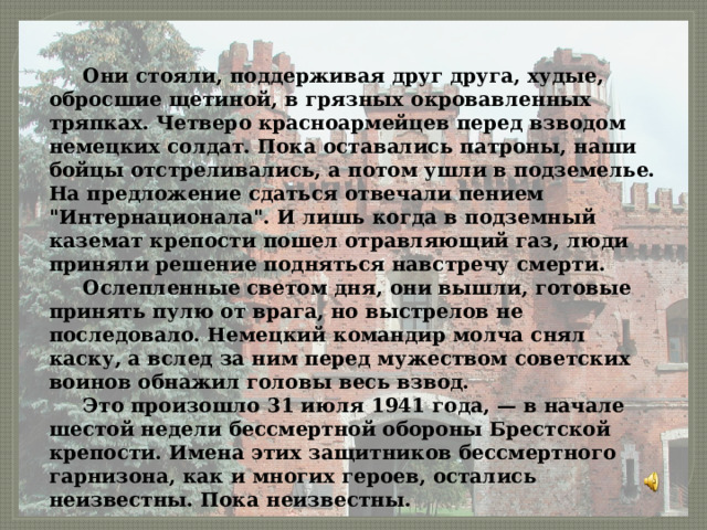  Они стояли, поддерживая друг друга, худые, обросшие щетиной, в грязных окровавленных тряпках. Четверо красноармейцев перед взводом немецких солдат. Пока оставались патроны, наши бойцы отстреливались, а потом ушли в подземелье. На предложение сдаться отвечали пением 