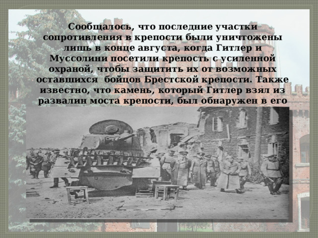Сообщалось, что последние участки сопротивления в крепости были уничтожены лишь в конце августа, когда Гитлер и Муссолини посетили крепость с усиленной охраной, чтобы защитить их от возможных оставшихся бойцов Брестской крепости. Также известно, что камень, который Гитлер взял из развалин моста крепости, был обнаружен в его кабинете уже после окончания войны. 