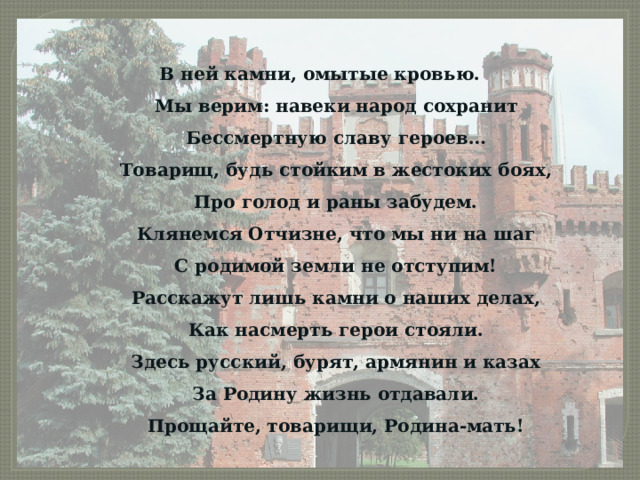 В ней камни, омытые кровью.  Мы верим: навеки народ сохранит  Бессмертную славу героев…  Товарищ, будь стойким в жестоких боях,  Про голод и раны забудем.  Клянемся Отчизне, что мы ни на шаг  С родимой земли не отступим!  Расскажут лишь камни о наших делах,  Как насмерть герои стояли.  Здесь русский, бурят, армянин и казах  За Родину жизнь отдавали.  Прощайте, товарищи, Родина-мать! 