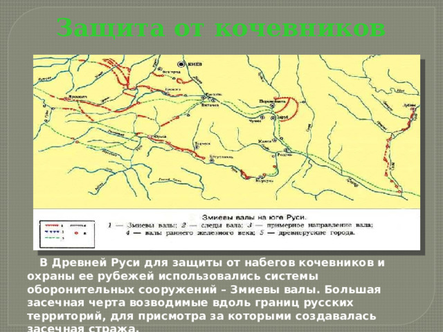 Защита от кочевников В Древней Руси для защиты от набегов кочевников и охраны ее рубежей использовались системы оборонительных сооружений – Змиевы валы. Большая засечная черта возводимые вдоль границ русских территорий, для присмотра за которыми создавалась засечная стража. 