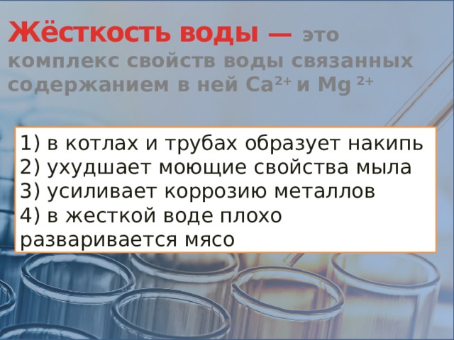 Жёсткость воды —  это комплекс свойств воды связанных содержанием в ней Ca 2+ и Mg 2+ 1) в котлах и трубах образует накипь 2) ухудшает моющие свойства мыла 3) усиливает коррозию металлов 4) в жесткой воде плохо разваривается мясо 