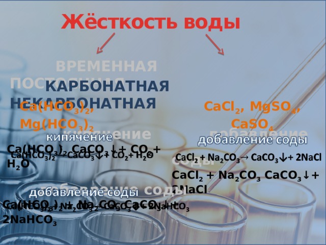 Жёсткость воды    ВРЕМЕННАЯ ПОСТОЯННАЯ  КАРБОНАТНАЯ НЕКАРБОНАТНАЯ Ca(HCO 3 ) 2 , Mg(HCO 3 ) 2 CaCl 2 , MgSO 4 , CaSO 4  добавление соды   CaCl 2 + Na 2 CO 3 CaCO 3 ↓+ 2NaCl   кипячение   Ca(HCO 3 ) 2 CaCO 3 ↓+ CO 2 + H 2 O    добавление соды   Ca(HCO 3 ) 2 + Na 2 CO 3 CaCO 3 ↓+ 2NaHCO 3  
