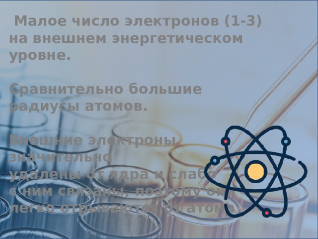  Малое число электронов (1-3) на внешнем энергетическом уровне.  Сравнительно большие радиусы атомов.  Внешние электроны значительно удалены от ядра и слабо с ним связаны, поэтому они легко отрываются от атома 