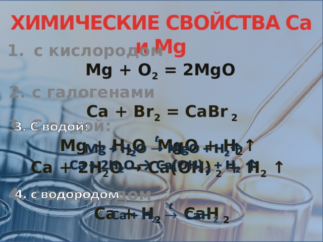 ХИМИЧЕСКИЕ СВОЙСТВА Са и Мg с кислородом Mg + O 2 = 2MgO 2. с галогенами Ca + Br 2 = CaBr 2 3. C водой:   Mg + H 2 O MgO + H 2 ↑ Ca + 2H 2 O → Ca(OH) 2 + H 2 ↑ 4. с водородом   Ca + H 2 CaH 2 