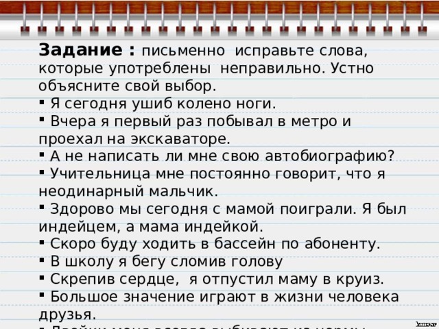 Задание : письменно исправьте слова, которые употреблены неправильно. Устно объясните свой выбор.  Я сегодня  ушиб  колено ноги.  Вчера я первый раз побывал в метро и проехал на экскаваторе.  А не написать ли мне свою автобиографию?  Учительница мне постоянно говорит, что я неодинарный мальчик.  Здорово мы сегодня с мамой поиграли. Я был индейцем, а мама индейкой.  Скоро буду ходить в бассейн по абоненту.  В школу я бегу сломив голову  Скрепив сердце, я отпустил маму в круиз.  Большое значение играют в жизни человека друзья.  Двойки меня всегда выбивают из нормы. Слово не воробей, не вырубишь и топром.   
