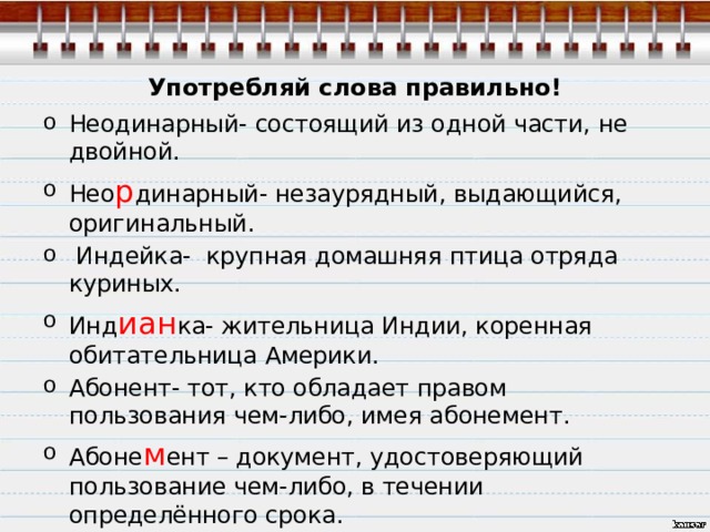 Употребляй слова правильно! Неодинарный- состоящий из одной части, не двойной. Нео р динарный- незаурядный, выдающийся, оригинальный.  Индейка- крупная домашняя птица отряда куриных. Инд иан ка- жительница Индии, коренная обитательница Америки. Абонент- тот, кто обладает правом пользования чем-либо, имея абонемент. Абоне м ент – документ, удостоверяющий пользование чем-либо, в течении определённого срока. 