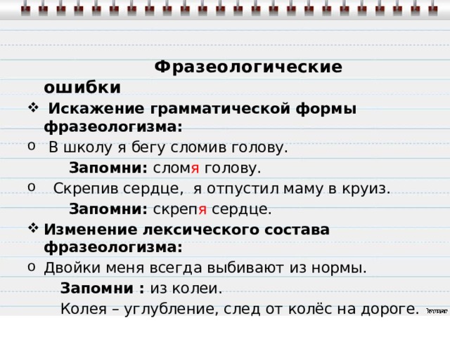Употребляй слова правильно!  Фразеологические ошибки  Искажение грамматической формы фразеологизма:  В школу я бегу сломив голову.  Запомни: слом я голову.  Скрепив сердце, я отпустил маму в круиз.  Запомни: скреп я сердце. Изменение лексического состава фразеологизма: Двойки меня всегда выбивают из нормы.  Запомни : из колеи.  Колея – углубление, след от колёс на дороге.  