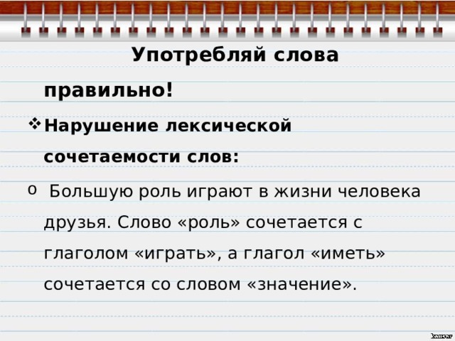 Употребляй слова правильно! Нарушение лексической сочетаемости слов:  Большую роль играют в жизни человека друзья. Слово «роль» сочетается с глаголом «играть», а глагол «иметь» сочетается со словом «значение». 