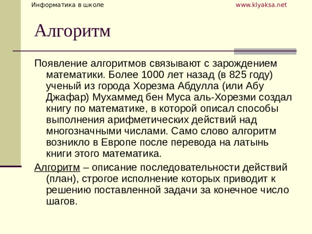 Появление алгоритмов связывают с зарождением математики. Более 1000 лет назад (в 825 году) ученый из города Хорезма Абдулла (или Абу Джафар) Мухаммед бен Муса аль-Хорезми создал книгу по математике, в которой описал способы выполнения арифметических действий над многозначными числами. Само слово алгоритм возникло в Европе после перевода на латынь книги этого математика. Алгоритм – описание последовательности действий (план), строгое исполнение которых приводит к решению поставленной задачи за конечное число шагов. 