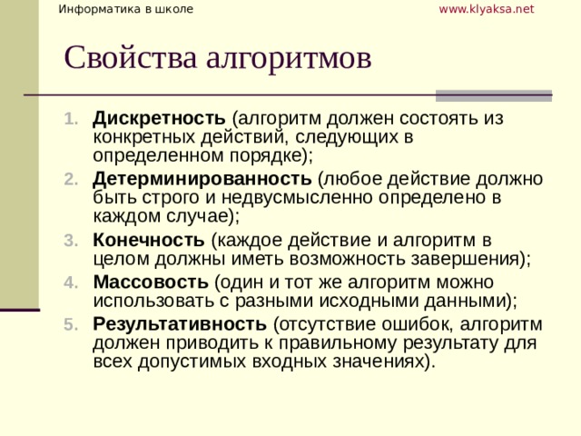 Дискретность (алгоритм должен состоять из конкретных действий, следующих в определенном порядке); Детерминированность (любое действие должно быть строго и недвусмысленно определено в каждом случае); Конечность (каждое действие и алгоритм в целом должны иметь возможность завершения); Массовость (один и тот же алгоритм можно использовать с разными исходными данными); Результативность (отсутствие ошибок, алгоритм должен приводить к правильному результату для всех допустимых входных значениях). 