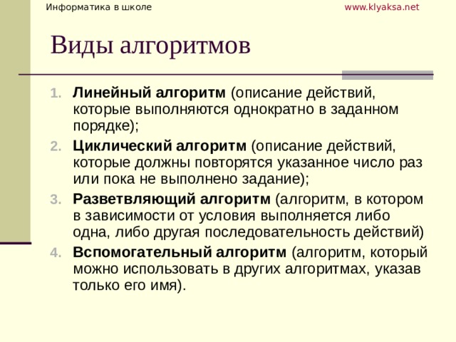 Линейный алгоритм (описание действий, которые выполняются однократно в заданном порядке); Циклический алгоритм (описание действий, которые должны повторятся указанное число раз или пока не выполнено задание); Разветвляющий алгоритм (алгоритм, в котором в зависимости от условия выполняется либо одна, либо другая последовательность действий) Вспомогательный алгоритм (алгоритм, который можно использовать в других алгоритмах, указав только его имя). 