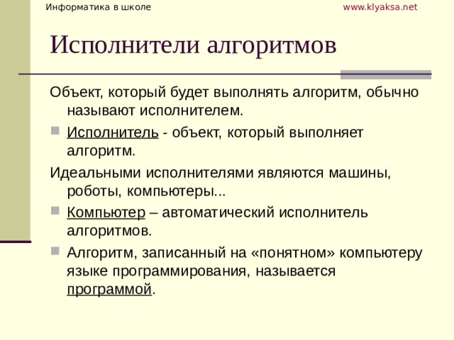 Объект, который будет выполнять алгоритм, обычно называют исполнителем. Исполнитель - объект, который выполняет алгоритм. Идеальными исполнителями являются машины, роботы, компьютеры... Компьютер – автоматический исполнитель алгоритмов. Алгоритм, записанный на «понятном» компьютеру языке программирования, называется программой .  