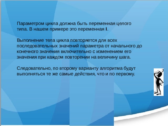 Параметром цикла должна быть переменная целого типа. В нашем примере это переменная I . Выполнение тела цикла повторяется для всех последовательных значений параметра от начального до конечного значения включительно с изменением его значения при каждом повторении на величину шага. Следовательно, по второму варианту алгоритма будут выполняться те же самые действия, что и по первому. 