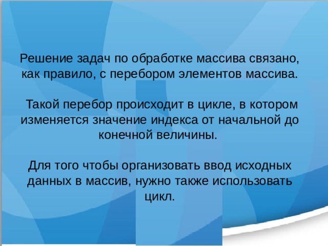 Решение задач по обработке массива связано, как правило, с перебором элементов массива.  Такой перебор происходит в цикле, в котором изменяется значение индекса от начальной до конечной величины. Для того чтобы организовать ввод исходных данных в массив, нужно также использовать цикл. 