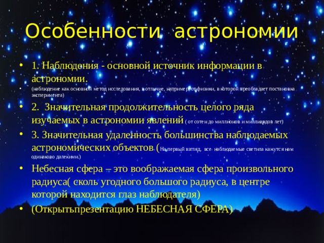 Особенности астрономии 1. Наблюдения - основной источник информации в астрономии. (наблюдение как основной метод исследования, в отличие, например, от физики, в которой преобладает постановка эксперимента) 2. Значительная продолжительность целого ряда изучаемых в астрономии явлений ( от сотен до миллионов и миллиардов лет) 3. Значительная удаленность большинства наблюдаемых астрономических объектов ( На первый взгляд, все наблюдаемые светила кажутся нам одинаково далекими.) Небесная сфера – это воображаемая сфера произвольного радиуса( сколь угодного большого радиуса, в центре которой находится глаз наблюдателя) (Открытьпрезентацию НЕБЕСНАЯ СФЕРА) 