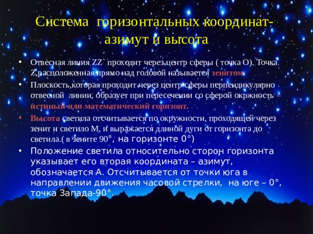 Система горизонтальных координат- азимут и высота Отвесная линия ZZ` проходит через центр сферы ( точка О). Точка Z,расположенная прямо над головой называется зенитом . Плоскость,которая проходит через центр сферы перпендикулярно отвесной линии, образует при пересечении со сферой окржность – истиный или математический горизонт. Высота  светила отсчитывается по окружности, проходящей через зенит и светило М, и выражается длиной дуги от горизонта до светила.( в зените 90 °, на горизонте 0°) Положение светила относительно сторон горизонта указывает его вторая координата – азимут, обозначается А. Отсчитывается от точки юга в направлении движения часовой стрелки, на юге – 0°, точка Запада-90°. 