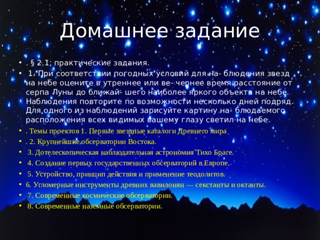 Домашнее задание . § 2.1; практические задания.  1. При соответствии погодных условий для на- блюдения звезд на небе оцените в утреннее или ве- чернее время расстояние от серпа Луны до ближай- шего наиболее яркого объекта на небе. Наблюдения повторите по возможности несколько дней подряд. Для одного из наблюдений зарисуйте картину на- блюдаемого расположения всех видимых вашему глазу светил на небе. . Темы проектов 1. Первые звездные каталоги Древнего мира . 2. Крупнейшие обсерватории Востока.  3. Дотелескопическая наблюдательная астрономия Тихо Браге.  4. Создание первых государственных обсерваторий в Европе.  5. Устройство, принцип действия и применение теодолитов. 6. Угломерные инструменты древних вавилонян — секстанты и октанты.  7. Современные космические обсерватории.  8. Современные наземные обсерватории. 