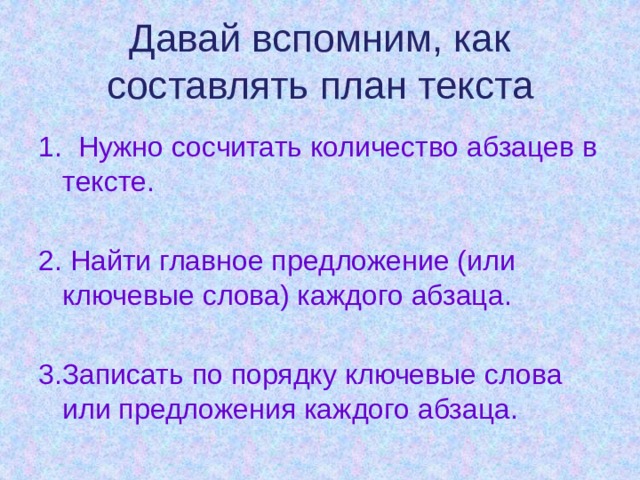 Давай вспомним, как составлять план текста 1. Нужно сосчитать количество абзацев в тексте. 2. Найти главное предложение (или ключевые слова) каждого абзаца. 3.Записать по порядку ключевые слова или предложения каждого абзаца. 