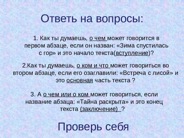 Ответь на вопросы: 1. Как ты думаешь, о чем может говорится в первом абзаце, если он назван: «Зима спустилась с гор» и это начало текста( вступление )? 2.Как ты думаешь, о ком и что может говориться во втором абзаце, если его озаглавили: «Встреча с лисой» и это основная часть текста ? 3. А о чем или о ком может говориться, если название абзаца: «Тайна раскрыта» и это конец текста (заключение) ? Проверь себя 