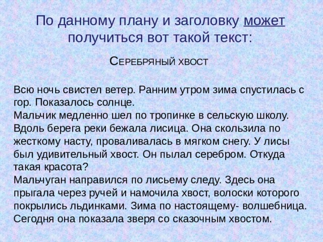 По данному плану и заголовку может получиться вот такой текст: С ЕРЕБРЯНЫЙ ХВОСТ Всю ночь свистел ветер. Ранним утром зима спустилась с гор. Показалось солнце.  Мальчик медленно шел по тропинке в сельскую школу. Вдоль берега реки бежала лисица. Она скользила по жесткому насту, проваливалась в мягком снегу. У лисы был удивительный хвост. Он пылал серебром. Откуда такая красота?  Мальчуган направился по лисьему следу. Здесь она прыгала через ручей и намочила хвост, волоски которого покрылись льдинками. Зима по настоящему- волшебница. Сегодня она показала зверя со сказочным хвостом. 