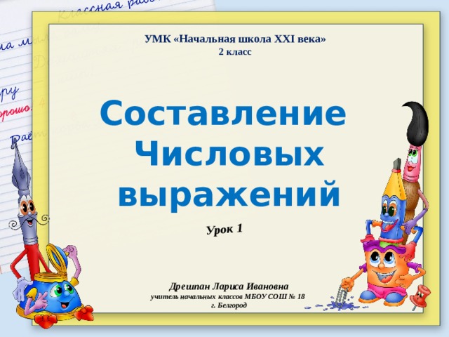 Урок 1 УМК «Начальная школа XXI века» 2 класс Составление Числовых выражений Дрешпан Лариса Ивановна учитель начальных классов МБОУ СОШ № 18 г. Белгород 