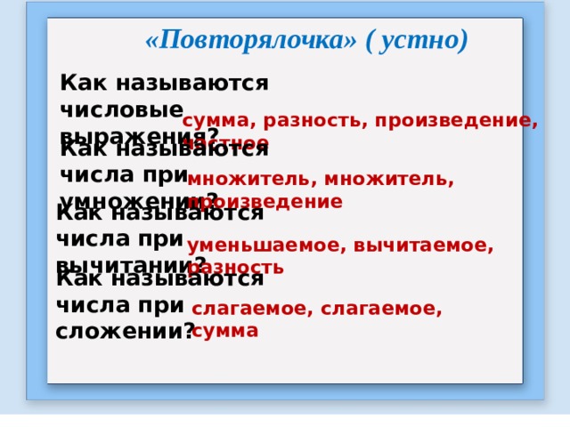 «Повторялочка» ( устно) Как называются числовые выражения?  сумма, разность, произведение, частное  Как называются числа при умножении?  множитель, множитель, произведение Как называются числа при вычитании?  уменьшаемое, вычитаемое, разность Как называются числа при сложении?  слагаемое, слагаемое, сумма 