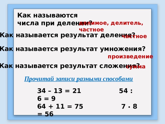 Как называются числа при делении? делимое, делитель, частное Как называется результат деления? частное Как называется результат умножения? произведение Как называется результат сложения? сумма Прочитай записи разными способами 34 – 13 = 21 54 : 6 = 9 64 + 11 = 75 7 • 8 = 56 