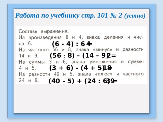 Работа по учебнику стр. 101 № 2 (устно) (6 • 4) : 6 = 4 (56 : 8) – (14 – 9) = 2 (3 + 6) • (4 + 5) = 18 (40 - 5) + (24 : 6) = 39 