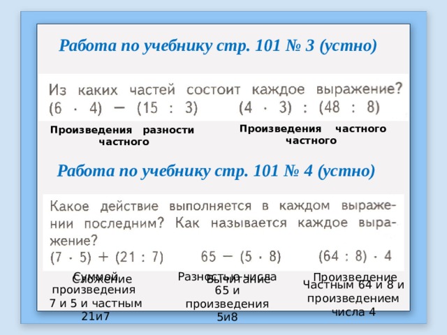 Работа по учебнику стр. 101 № 3 (устно)  Произведения частного частного Произведения разности частного Работа по учебнику стр. 101 № 4 (устно) Произведение Сложение Вычитание Суммой произведения 7 и 5 и частным 21и7 Разностью числа 65 и произведения 5и8 Частным 64 и 8 и произведением числа 4 