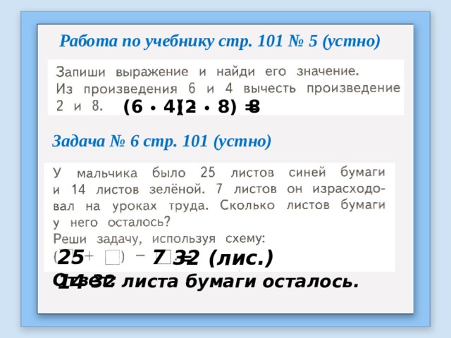 Работа по учебнику стр. 101 № 5 (устно) 8 (6 • 4) - (2 • 8) = Задача № 6 стр. 101 (устно) Синей- 25 лист. Зелён.- 14 лист. Израсх.- 7 лист. Осталось - ? лист. 7 = 25 14 32 (лис.) Ответ: 32 листа бумаги осталось. 