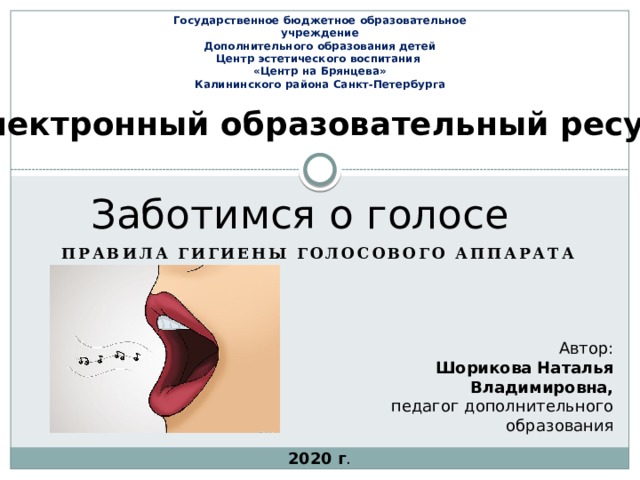 Государственное бюджетное образовательное учреждение Дополнительного образования детей Центр эстетического воспитания «Центр на Брянцева» Калининского района Санкт-Петербурга Электронный образовательный ресурс Заботимся о голосе Правила гигиены голосового аппарата Автор: Шорикова Наталья Владимировна, педагог дополнительного образования 2020 г .  