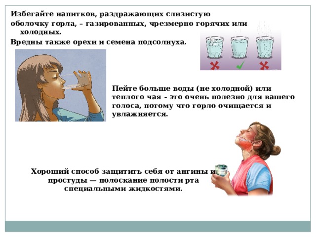Избегайте напитков, раздражающих слизистую оболочку горла, – газированных, чрезмерно горячих или холодных. Вредны также орехи и семена подсолнуха.  Пейте больше воды (не холодной) или теплого чая - это очень полезно для вашего голоса, потому что горло очищается и увлажняется. Хороший способ защитить себя от ангины и простуды — полоскание полости рта специальными жидкостями.  
