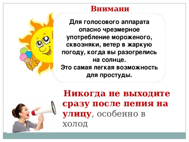 Внимание! Для голосового аппарата опасно чрезмерное употребление мороженого, сквозняки, ветер в жаркую погоду, когда вы разогрелись на солнце. Это самая легкая возможность для простуды.   Никогда не выходите сразу после пения на улицу , особенно в холод  