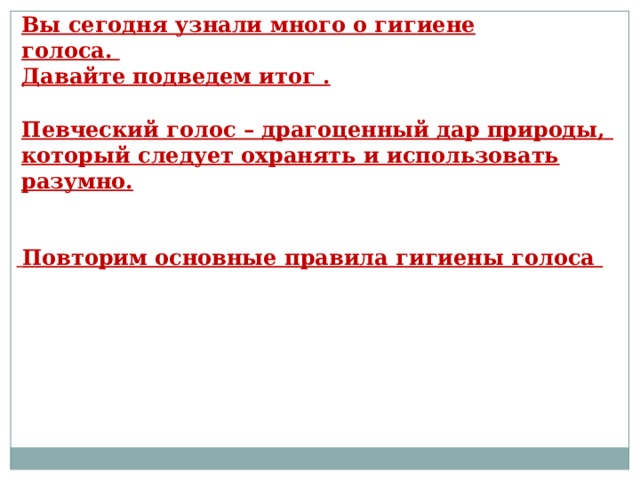 Вы сегодня узнали много о гигиене голоса. Давайте подведем итог . Певческий голос – драгоценный дар природы, который следует охранять и использовать разумно.  Повторим основные правила гигиены голоса  