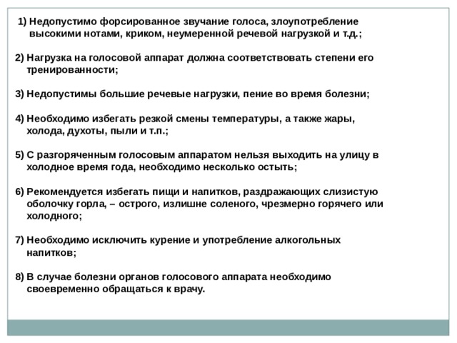  1) Недопустимо форсированное звучание голоса, злоупотребление  высокими нотами, криком, неумеренной речевой нагрузкой и т.д.;  2) Нагрузка на голосовой аппарат должна соответствовать степени его  тренированности;  3) Недопустимы большие речевые нагрузки, пение во время болезни;  4) Необходимо избегать резкой смены температуры, а также жары,  холода, духоты, пыли и т.п.;  5) С разгоряченным голосовым аппаратом нельзя выходить на улицу в  холодное время года, необходимо несколько остыть;  6) Рекомендуется избегать пищи и напитков, раздражающих слизистую  оболочку горла, – острого, излишне соленого, чрезмерно горячего или  холодного;  7) Необходимо исключить курение и употребление алкогольных  напитков;  8) В случае болезни органов голосового аппарата необходимо  своевременно обращаться к врачу.  