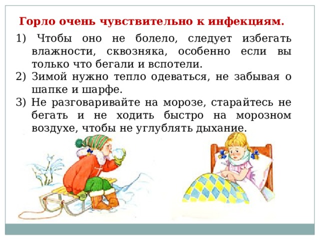 Горло очень чувствительно к инфекциям.  1) Чтобы оно не болело, следует избегать влажности, сквозняка, особенно если вы только что бегали и вспотели. 2) Зимой нужно тепло одеваться, не забывая о шапке и шарфе. 3) Не разговаривайте на морозе, старайтесь не бегать и не ходить быстро на морозном воздухе, чтобы не углублять дыхание.  