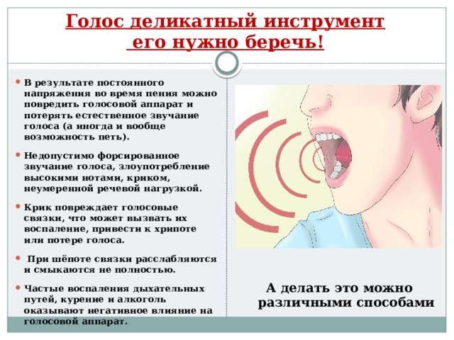 Голос деликатный инструмент  его нужно беречь! В результате постоянного напряжения во время пения можно повредить голосовой аппарат и потерять естественное звучание голоса (а иногда и вообще возможность петь).  Недопустимо форсированное звучание голоса, злоупотребление высокими нотами, криком, неумеренной речевой нагрузкой.  Крик повреждает голосовые связки, что может вызвать их воспаление, привести к хрипоте или потере голоса.   При шёпоте связки расслабляются и смыкаются не полностью.  Частые воспаления дыхательных путей, курение и алкоголь оказывают негативное влияние на голосовой аппарат.  А делать это можно различными способами  