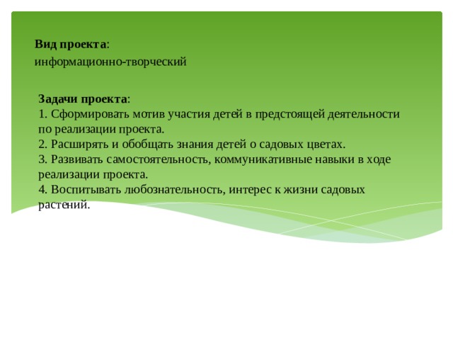 Вид проекта : информационно-творческий Задачи проекта :  1. Сформировать мотив участия детей в предстоящей деятельности по реализации проекта.  2. Расширять и обобщать знания детей о садовых цветах.  3. Развивать самостоятельность, коммуникативные навыки в ходе реализации проекта.  4. Воспитывать любознательность, интерес к жизни садовых растений.   