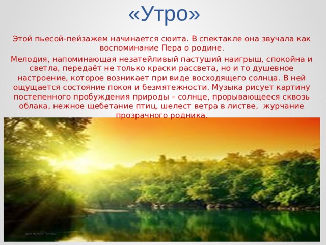 «Утро»   Этой пьесой-пейзажем начинается сюита. В спектакле она звучала как воспоминание Пера о родине. Мелодия, напоминающая незатейливый пастуший наигрыш, спокойна и светла, передаёт не только краски рассвета, но и то душевное настроение, которое возникает при виде восходящего солнца. В ней ощущается состояние покоя и безмятежности. Музыка рисует картину постепенного пробуждения природы – солнце, прорывающееся сквозь облака, нежное щебетание птиц, шелест ветра в листве, журчание прозрачного родника. урок музыки 3 класс 