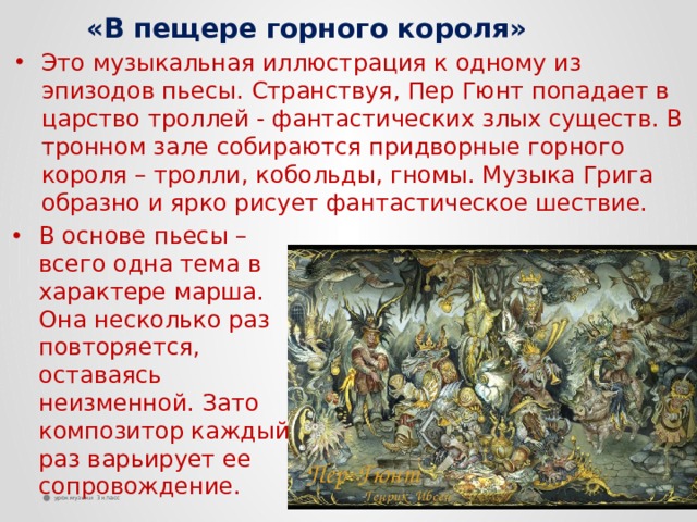   «В пещере горного короля» Это музыкальная иллюстрация к одному из эпизодов пьесы. Странствуя, Пер Гюнт попадает в царство троллей - фантастических злых существ. В тронном зале собираются придворные горного короля – тролли, кобольды, гномы. Музыка Грига образно и ярко рисует фантастическое шествие. В основе пьесы – всего одна тема в характере марша. Она несколько раз повторяется, оставаясь неизменной. Зато композитор каждый раз варьирует ее сопровождение. урок музыки 3 класс 4 