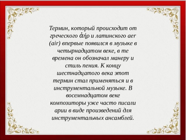 Термин, который происходит от греческого ἀήρ и латинского aer (air) впервые появился в музыке в четырнадцатом веке, в те времена он обозначал манеру и стиль пения. К концу шестнадцатого века этот термин стал применяться и в инструментальной музыке. В восемнадцатом веке композиторы уже часто писали арии в виде произведений для инструментальных ансамблей. П. И. Чайковский  «Утреннее размышление» 