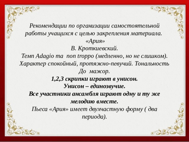 Рекомендации по организации самостоятельной работы учащихся с целью закрепления материала.  «Ария» В. Кроткиевский. Темп Adagio ma non troppo (медленно, но не слишком). Характер спокойный, протяжно-певучий. Тональность До мажор. 1,2,3 скрипки играют в унисон. Унисон – единозвучие. Все участники ансамбля играют одну и ту же мелодию вместе. Пьеса «Ария» имеет двухчастную форму ( два периода). 